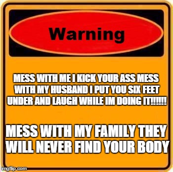 Warning Sign | MESS WITH ME I KICK YOUR ASS MESS WITH MY HUSBAND I PUT YOU SIX FEET UNDER AND LAUGH WHILE IM DOING IT!!!!!! MESS WITH MY FAMILY THEY WILL NEVER FIND YOUR BODY | image tagged in memes,warning sign | made w/ Imgflip meme maker