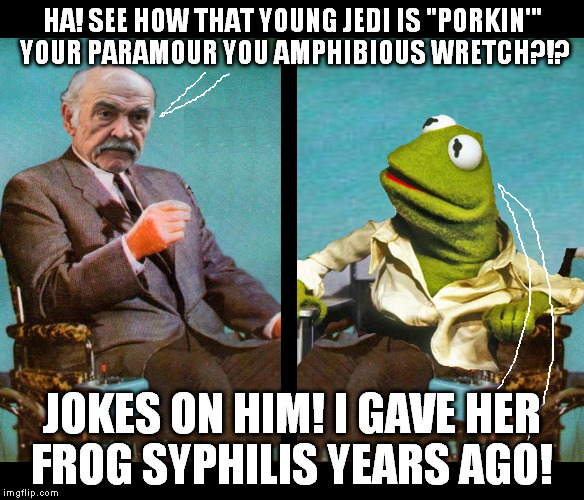 Kermit vs Sean Connery Wheelchairs | HA! SEE HOW THAT YOUNG JEDI IS "PORKIN'" YOUR PARAMOUR YOU AMPHIBIOUS WRETCH?!? JOKES ON HIM! I GAVE HER FROG SYPHILIS YEARS AGO! | image tagged in kermit vs sean connery wheelchairs | made w/ Imgflip meme maker