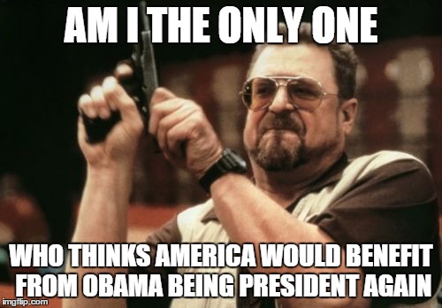 Am I The Only One Around Here Meme | AM I THE ONLY ONE; WHO THINKS AMERICA WOULD BENEFIT FROM OBAMA BEING PRESIDENT AGAIN | image tagged in memes,am i the only one around here | made w/ Imgflip meme maker