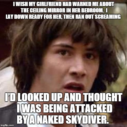 Supriced keanu | I WISH MY GIRLFRIEND HAD WARNED ME ABOUT THE CEILING MIRROR IN HER BEDROOM.  I LAY DOWN READY FOR HER, THEN RAN OUT SCREAMING; I’D LOOKED UP AND THOUGHT I WAS BEING ATTACKED BY A NAKED SKYDIVER. | image tagged in memes,conspiracy keanu | made w/ Imgflip meme maker