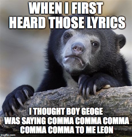 Confession Bear Meme | WHEN I FIRST HEARD THOSE LYRICS I THOUGHT BOY GEOGE WAS SAYING COMMA COMMA COMMA COMMA COMMA TO ME LEON | image tagged in memes,confession bear | made w/ Imgflip meme maker
