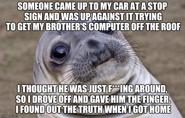 I feel so guilty about this -_-
At least chromebooks are resistant | SOMEONE CAME UP TO MY CAR AT A STOP SIGN AND WAS UP AGAINST IT TRYING TO GET MY BROTHER'S COMPUTER OFF THE ROOF; I THOUGHT HE WAS JUST F***ING AROUND, SO I DROVE OFF AND GAVE HIM THE FINGER. I FOUND OUT THE TRUTH WHEN I GOT HOME | image tagged in memes,awkward moment sealion | made w/ Imgflip meme maker