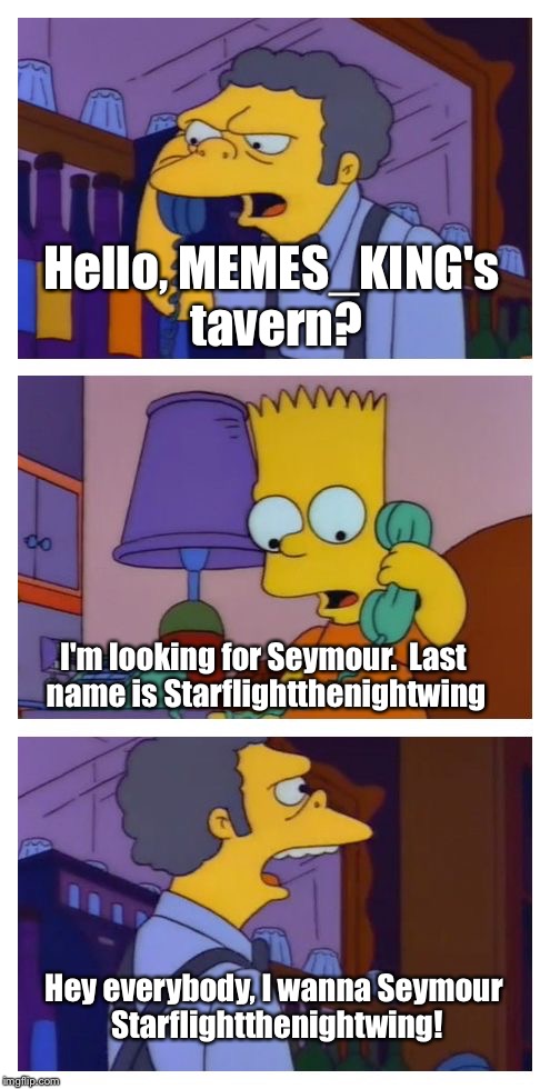 Where everybody knows your name... | Hello, MEMES_KING's tavern? I'm looking for Seymour.  Last name is Starflightthenightwing; Hey everybody, I wanna Seymour Starflightthenightwing! | image tagged in moes tavern prank,memes | made w/ Imgflip meme maker