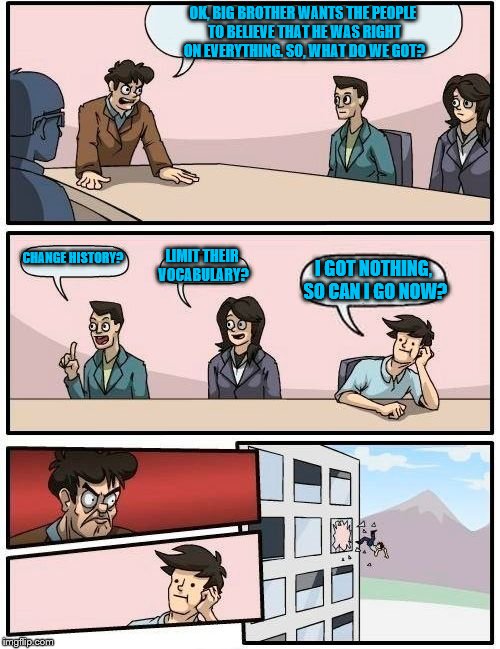 Boardroom Meeting Suggestion | OK, BIG BROTHER WANTS THE PEOPLE TO BELIEVE THAT HE WAS RIGHT ON EVERYTHING. SO, WHAT DO WE GOT? CHANGE HISTORY? LIMIT THEIR VOCABULARY? I GOT NOTHING, SO CAN I GO NOW? | image tagged in memes,boardroom meeting suggestion | made w/ Imgflip meme maker