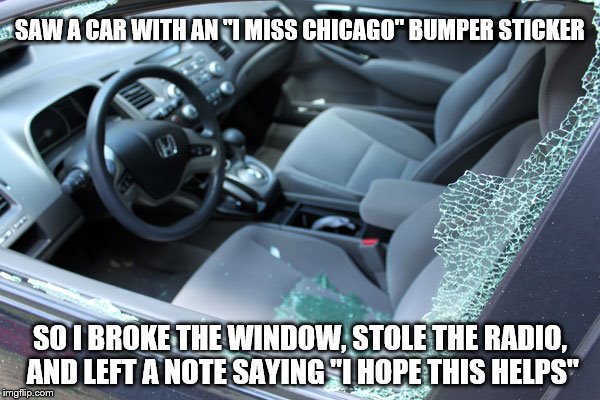 Just Trying To Help | SAW A CAR WITH AN "I MISS CHICAGO" BUMPER STICKER; SO I BROKE THE WINDOW, STOLE THE RADIO, AND LEFT A NOTE SAYING "I HOPE THIS HELPS" | image tagged in busted window,memes,crime,but thats none of my business,funny | made w/ Imgflip meme maker