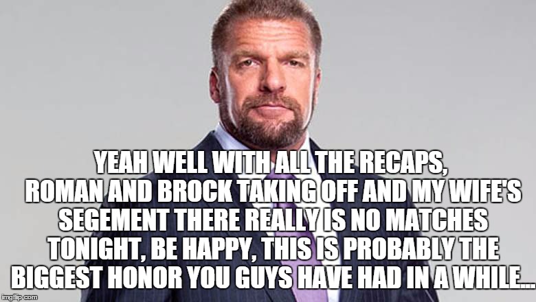 YEAH WELL WITH ALL THE RECAPS, ROMAN AND BROCK TAKING OFF AND MY WIFE'S SEGEMENT THERE REALLY IS NO MATCHES TONIGHT, BE HAPPY, THIS IS PROBABLY THE BIGGEST HONOR YOU GUYS HAVE HAD IN A WHILE... | made w/ Imgflip meme maker