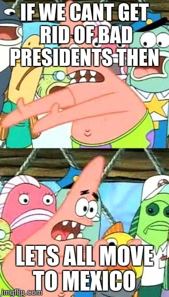 Put It Somewhere Else Patrick | IF WE CANT GET RID OF BAD PRESIDENTS THEN; LETS ALL MOVE TO MEXICO | image tagged in memes,put it somewhere else patrick | made w/ Imgflip meme maker