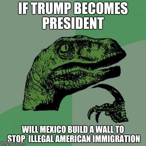 Philosoraptor | IF TRUMP BECOMES PRESIDENT; WILL MEXICO BUILD A WALL TO STOP  ILLEGAL AMERICAN IMMIGRATION | image tagged in memes,philosoraptor | made w/ Imgflip meme maker