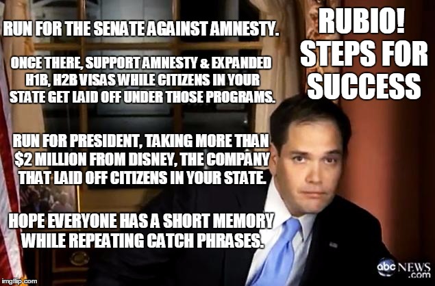 Rubio! Steps for Success | RUN FOR THE SENATE AGAINST AMNESTY. RUBIO! STEPS FOR SUCCESS; ONCE THERE, SUPPORT AMNESTY & EXPANDED H1B, H2B VISAS WHILE CITIZENS IN YOUR STATE GET LAID OFF UNDER THOSE PROGRAMS. RUN FOR PRESIDENT, TAKING MORE THAN $2 MILLION FROM DISNEY, THE COMPANY THAT LAID OFF CITIZENS IN YOUR STATE. HOPE EVERYONE HAS A SHORT MEMORY WHILE REPEATING CATCH PHRASES. | image tagged in rubio gangsta | made w/ Imgflip meme maker
