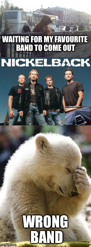 WAITING FOR MY FAVOURITE BAND TO COME OUT; WRONG BAND | image tagged in city bear,nickelback,facepalm bear | made w/ Imgflip meme maker