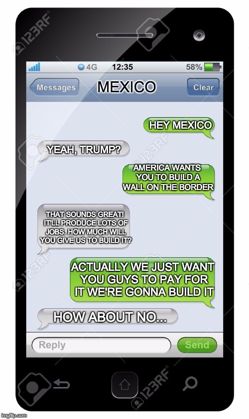 The day Trump texted Mexico... | MEXICO; HEY MEXICO; YEAH, TRUMP? AMERICA WANTS YOU TO BUILD A WALL ON THE BORDER; THAT SOUNDS GREAT! IT'LL PRODUCE LOTS OF JOBS. HOW MUCH WILL YOU GIVE US TO BUILD IT? ACTUALLY WE JUST WANT YOU GUYS TO PAY FOR IT WE'RE GONNA BUILD IT; HOW ABOUT NO... | image tagged in blank text conversation | made w/ Imgflip meme maker