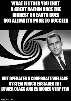 Fascism. | WHAT IF I TOLD YOU THAT A GREAT NATION ONCE THE RICHEST ON EARTH DOES NOT ALLOW ITS POOR TO SUCCEED; BUT OPERATES A CORPORATE WELFARE SYSTEM WHICH ENSLAVES THE LOWER CLASS AND ENRICHES VERY FEW | image tagged in twilight zone 2,fascism,welfare,business | made w/ Imgflip meme maker