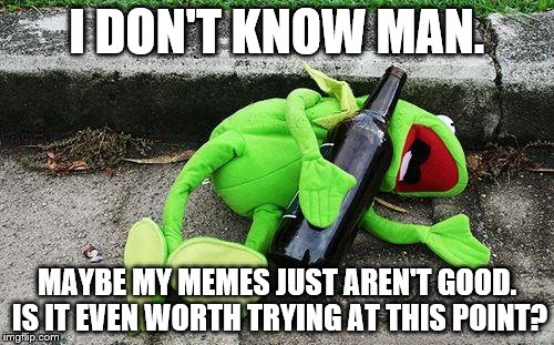 Never once have I gotten close to the front page. At this point I don't think I will. | I DON'T KNOW MAN. MAYBE MY MEMES JUST AREN'T GOOD. IS IT EVEN WORTH TRYING AT THIS POINT? | image tagged in drunk kermit | made w/ Imgflip meme maker