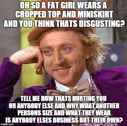 Creepy Condescending Wonka | OH SO A FAT GIRL WEARS A CROPPED TOP AND MINISKIRT AND YOU THINK THATS DISGUSTING? TELL ME HOW THATS HURTING YOU OR ANYBODY ELSE AND WHY WHAT ANOTHER PERSONS SIZE AND WHAT THEY WEAR IS ANYBODY ELSES BUSINESS BUT THEIR OWN? | image tagged in memes,creepy condescending wonka | made w/ Imgflip meme maker
