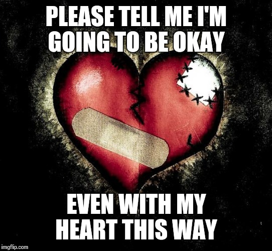 Broken heart | PLEASE TELL ME I'M GOING TO BE OKAY; EVEN WITH MY HEART THIS WAY | image tagged in broken heart | made w/ Imgflip meme maker