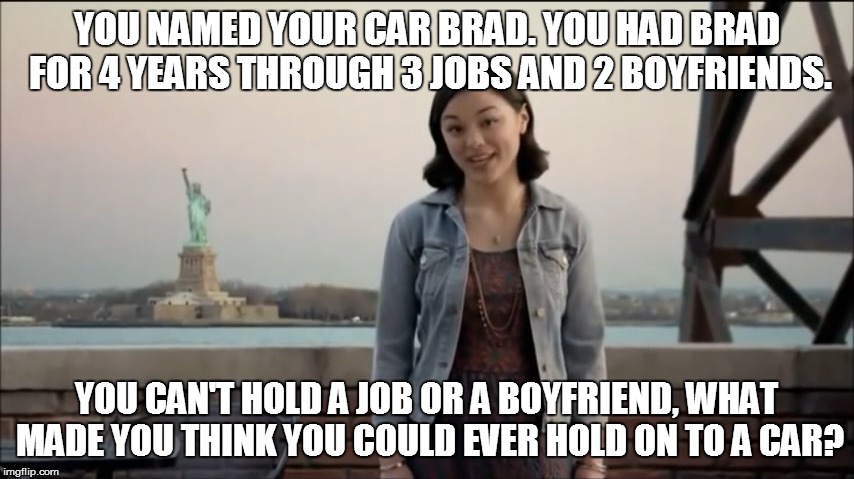 Liberty Insurance Looser |  YOU NAMED YOUR CAR BRAD. YOU HAD BRAD FOR 4 YEARS THROUGH 3 JOBS AND 2 BOYFRIENDS. YOU CAN'T HOLD A JOB OR A BOYFRIEND, WHAT MADE YOU THINK YOU COULD EVER HOLD ON TO A CAR? | image tagged in cars,liberty,insurance,brad | made w/ Imgflip meme maker