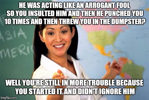 EVERY. GUIDANCE COUNSELORS. LOGIC. EVER. | HE WAS ACTING LIKE AN ARROGANT FOOL SO YOU INSULTED HIM AND THEN HE PUNCHED YOU 10 TIMES AND THEN THREW YOU IN THE DUMPSTER? WELL YOU'RE STILL IN MORE TROUBLE BECAUSE YOU STARTED IT AND DIDN'T IGNORE HIM | image tagged in memes,unhelpful high school teacher,funny,funny memes | made w/ Imgflip meme maker