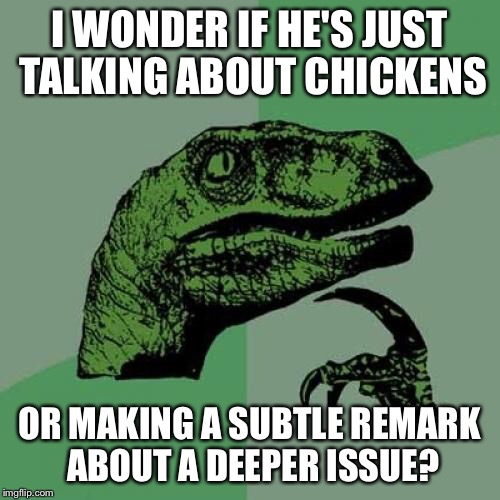 Philosoraptor Meme | I WONDER IF HE'S JUST TALKING ABOUT CHICKENS OR MAKING A SUBTLE REMARK ABOUT A DEEPER ISSUE? | image tagged in memes,philosoraptor | made w/ Imgflip meme maker