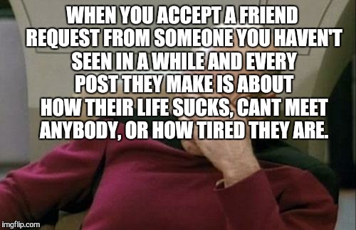 Captain Picard Facepalm | WHEN YOU ACCEPT A FRIEND REQUEST FROM SOMEONE YOU HAVEN'T SEEN IN A WHILE AND EVERY POST THEY MAKE IS ABOUT HOW THEIR LIFE SUCKS, CANT MEET ANYBODY, OR HOW TIRED THEY ARE. | image tagged in memes,captain picard facepalm | made w/ Imgflip meme maker