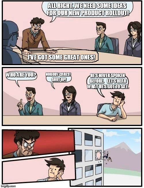 Boardroom Meeting Suggestion | ALL RIGHT, WE NEED SOME IDEAS FOR OUR NEW PRODUCT ROLLOUT! I'VE GOT SOME GREAT ONES! WHO ARE YOU? NOBODY CARES!  SHUT UP! HE'S NEVER SPOKEN BEFORE.    LET'S HEAR WHAT HE'S GOT TO SAY. | image tagged in memes,boardroom meeting suggestion | made w/ Imgflip meme maker
