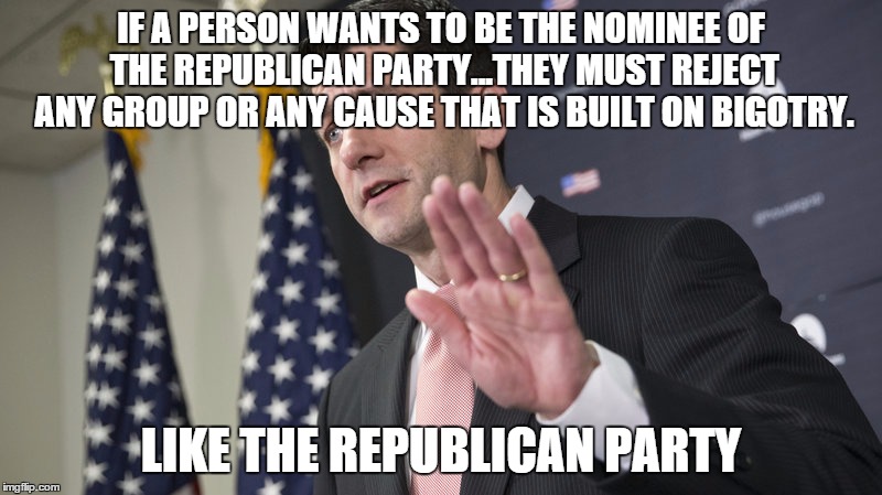 Republicans reject themselves | IF A PERSON WANTS TO BE THE NOMINEE OF THE REPUBLICAN PARTY...THEY MUST REJECT ANY GROUP OR ANY CAUSE THAT IS BUILT ON BIGOTRY. LIKE THE REPUBLICAN PARTY | image tagged in republicans,trump,paul ryan,bigotry,election 2016 | made w/ Imgflip meme maker