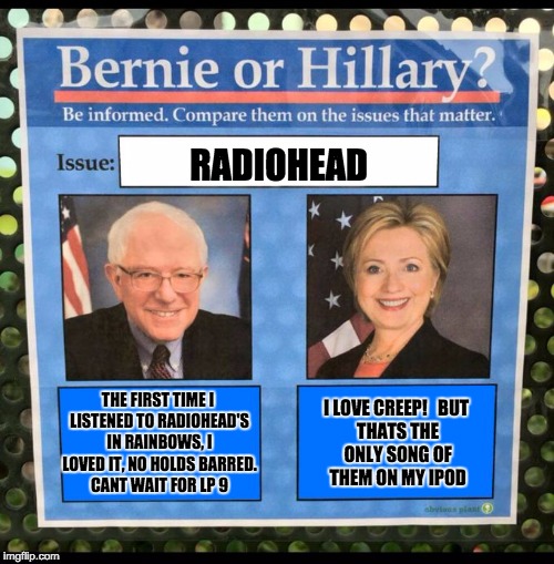 Bernie or Hillary? | RADIOHEAD; I LOVE CREEP!


BUT THATS THE ONLY SONG OF THEM ON MY IPOD; THE FIRST TIME I LISTENED TO RADIOHEAD'S IN RAINBOWS, I LOVED IT, NO HOLDS BARRED. CANT WAIT FOR LP 9 | image tagged in bernie or hillary | made w/ Imgflip meme maker