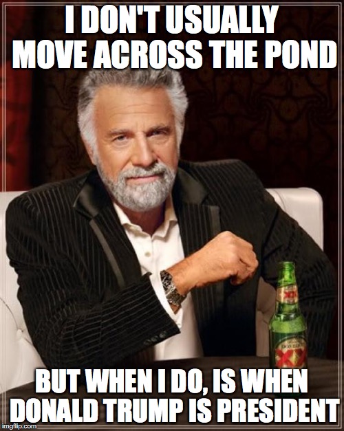 The Most Interesting Man In The World | I DON'T USUALLY MOVE ACROSS THE POND; BUT WHEN I DO, IS WHEN DONALD TRUMP IS PRESIDENT | image tagged in memes,the most interesting man in the world | made w/ Imgflip meme maker