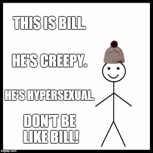 Be Like Bill | THIS IS BILL. HE'S CREEPY. HE'S HYPERSEXUAL. DON'T BE LIKE BILL! | image tagged in memes,be like bill,bill cosby | made w/ Imgflip meme maker