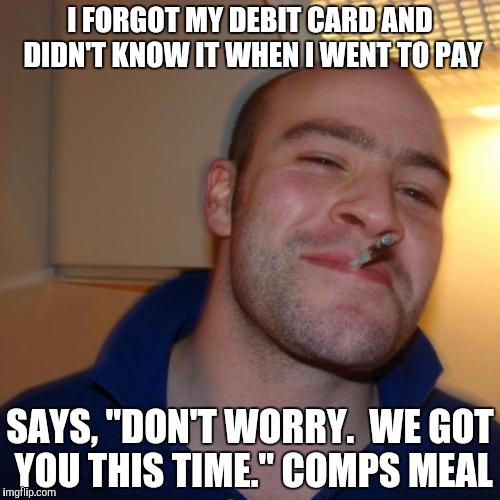 Good Guy Greg | I FORGOT MY DEBIT CARD AND DIDN'T KNOW IT WHEN I WENT TO PAY; SAYS, "DON'T WORRY.  WE GOT YOU THIS TIME." COMPS MEAL | image tagged in memes,good guy greg,AdviceAnimals | made w/ Imgflip meme maker