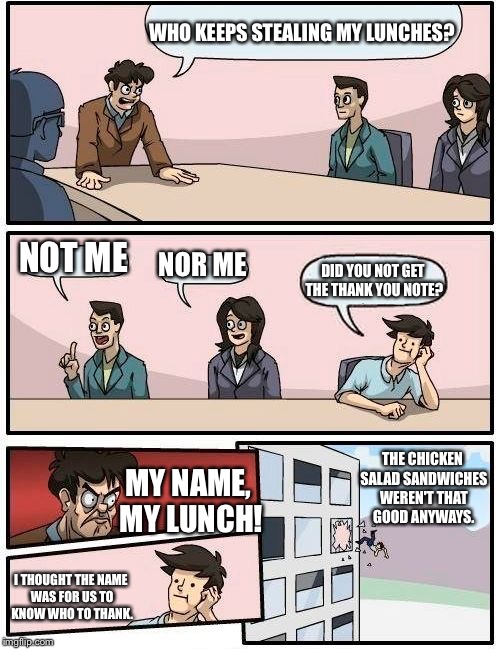 Boardroom Meeting Suggestion | WHO KEEPS STEALING MY LUNCHES? NOT ME; NOR ME; DID YOU NOT GET THE THANK YOU NOTE? THE CHICKEN SALAD SANDWICHES WEREN'T THAT GOOD ANYWAYS. MY NAME, MY LUNCH! I THOUGHT THE NAME WAS FOR US TO KNOW WHO TO THANK. | image tagged in memes,boardroom meeting suggestion | made w/ Imgflip meme maker