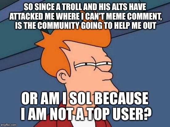 Futurama Fry | SO SINCE A TROLL AND HIS ALTS HAVE ATTACKED ME WHERE I CAN'T MEME COMMENT, IS THE COMMUNITY GOING TO HELP ME OUT; OR AM I SOL BECAUSE I AM NOT A TOP USER? | image tagged in memes,futurama fry | made w/ Imgflip meme maker