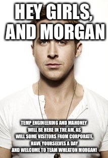 Ryan Gosling Meme | HEY GIRLS, AND MORGAN; TEMP ENGINEERING AND MAHONEY WILL BE HERE IN THE AM. AS WILL SOME VISITORS FROM CORPORATE, HAVE YOURSELVES A DAY AND WELCOME TO TEAM WHEATON MORGAN! | image tagged in memes,ryan gosling | made w/ Imgflip meme maker
