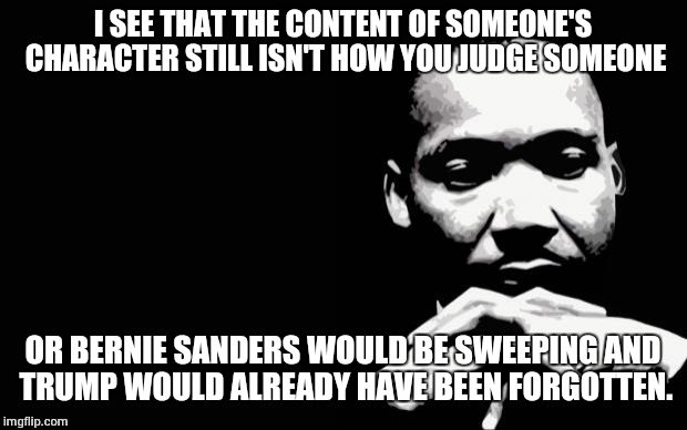 mlk | I SEE THAT THE CONTENT OF SOMEONE'S CHARACTER STILL ISN'T HOW YOU JUDGE SOMEONE; OR BERNIE SANDERS WOULD BE SWEEPING AND TRUMP WOULD ALREADY HAVE BEEN FORGOTTEN. | image tagged in mlk | made w/ Imgflip meme maker
