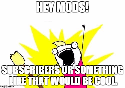 X All The Y | HEY MODS! SUBSCRIBERS OR SOMETHING LIKE THAT WOULD BE COOL. | image tagged in memes,x all the y | made w/ Imgflip meme maker