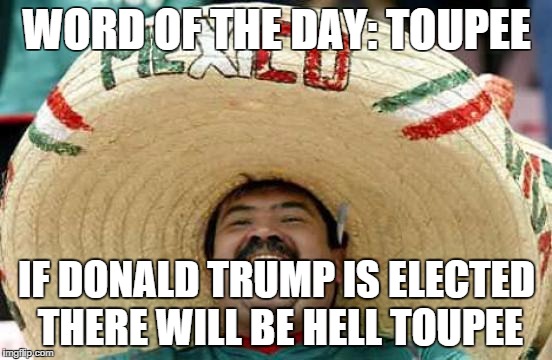 Happy Mexican | WORD OF THE DAY: TOUPEE; IF DONALD TRUMP IS ELECTED THERE WILL BE HELL TOUPEE | image tagged in happy mexican | made w/ Imgflip meme maker