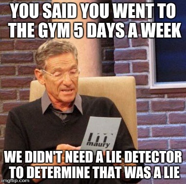 Maury Lie Detector | YOU SAID YOU WENT TO THE GYM 5 DAYS A WEEK; WE DIDN'T NEED A LIE DETECTOR TO DETERMINE THAT WAS A LIE | image tagged in memes,maury lie detector | made w/ Imgflip meme maker