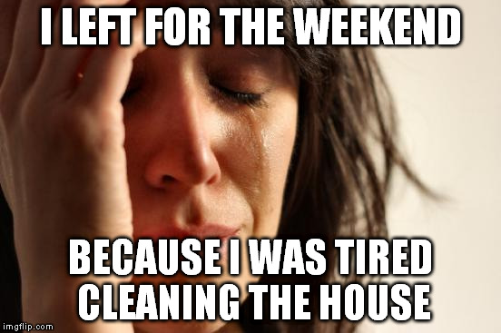 First World Problems Meme | I LEFT FOR THE WEEKEND BECAUSE I WAS TIRED CLEANING THE HOUSE | image tagged in memes,first world problems | made w/ Imgflip meme maker