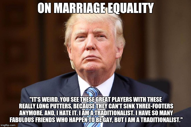 Donald Trump | ON MARRIAGE EQUALITY; "IT'S WEIRD. YOU SEE THESE GREAT PLAYERS WITH THESE REALLY LONG PUTTERS, BECAUSE THEY CAN'T SINK THREE-FOOTERS ANYMORE. AND, I HATE IT. I AM A TRADITIONALIST. I HAVE SO MANY FABULOUS FRIENDS WHO HAPPEN TO BE GAY, BUT I AM A TRADITIONALIST." | image tagged in donald trump | made w/ Imgflip meme maker