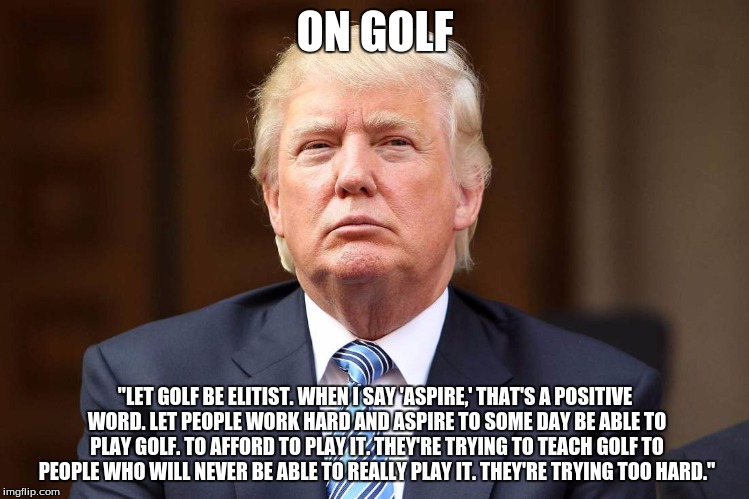 Donald Trump | ON GOLF; "LET GOLF BE ELITIST. WHEN I SAY 'ASPIRE,' THAT'S A POSITIVE WORD. LET PEOPLE WORK HARD AND ASPIRE TO SOME DAY BE ABLE TO PLAY GOLF. TO AFFORD TO PLAY IT. THEY'RE TRYING TO TEACH GOLF TO PEOPLE WHO WILL NEVER BE ABLE TO REALLY PLAY IT. THEY'RE TRYING TOO HARD." | image tagged in donald trump | made w/ Imgflip meme maker
