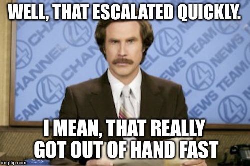 Ron Burgundy | WELL, THAT ESCALATED QUICKLY. I MEAN, THAT REALLY GOT OUT OF HAND FAST | image tagged in memes,ron burgundy | made w/ Imgflip meme maker