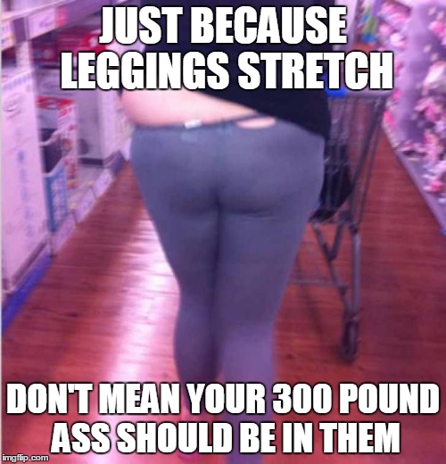 fat girl yoga pants | JUST BECAUSE LEGGINGS STRETCH; DON'T MEAN YOUR 300 POUND ASS SHOULD BE IN THEM | image tagged in fat girl yoga pants | made w/ Imgflip meme maker