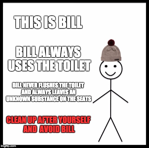 Don't be like Bill | THIS IS BILL; BILL ALWAYS USES THE TOILET; BILL NEVER FLUSHES THE TOILET AND ALWAYS LEAVES AN UNKNOWN SUBSTANCE ON THE SEATS; CLEAN UP AFTER YOURSELF AND 
AVOID BILL | image tagged in memes,be like bill | made w/ Imgflip meme maker