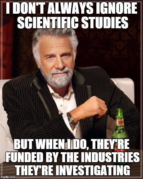 The Most Interesting Man In The World Meme | I DON'T ALWAYS IGNORE SCIENTIFIC STUDIES; BUT WHEN I DO, THEY'RE FUNDED BY THE INDUSTRIES THEY'RE INVESTIGATING | image tagged in memes,the most interesting man in the world | made w/ Imgflip meme maker