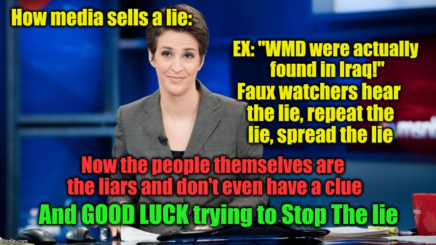 How media sells a lie:; EX: "WMD were actually found in Iraq!"; Faux watchers hear the lie, repeat the lie, spread the lie; Now the people themselves are the liars and don't even have a clue; And GOOD LUCK trying to Stop The lie | image tagged in maddow | made w/ Imgflip meme maker
