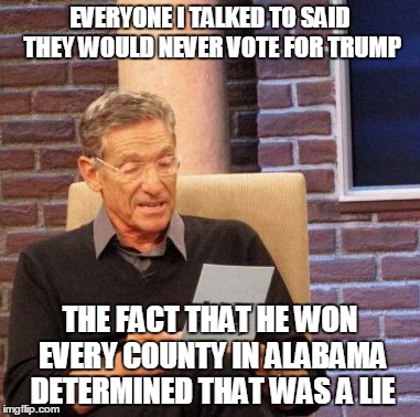 Maury Lie Detector | EVERYONE I TALKED TO SAID THEY WOULD NEVER VOTE FOR TRUMP; THE FACT THAT HE WON EVERY COUNTY IN ALABAMA DETERMINED THAT WAS A LIE | image tagged in memes,maury lie detector | made w/ Imgflip meme maker