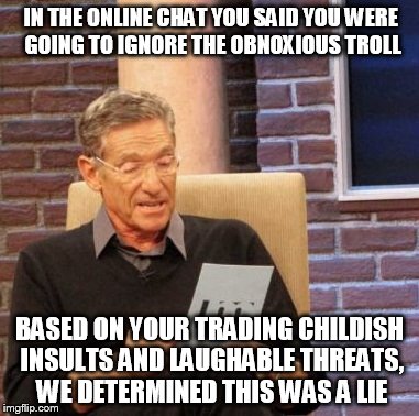 Maury Lie Detector | IN THE ONLINE CHAT YOU SAID YOU WERE GOING TO IGNORE THE OBNOXIOUS TROLL; BASED ON YOUR TRADING CHILDISH INSULTS AND LAUGHABLE THREATS, WE DETERMINED THIS WAS A LIE | image tagged in memes,maury lie detector | made w/ Imgflip meme maker