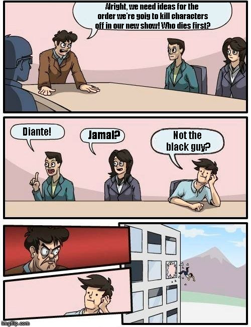Boardroom Meeting Suggestion | Alright, we need ideas for the order we're goig to kill characters off in our new show! Who dies first? Diante! Jamal? Not the black guy? | image tagged in memes,boardroom meeting suggestion | made w/ Imgflip meme maker