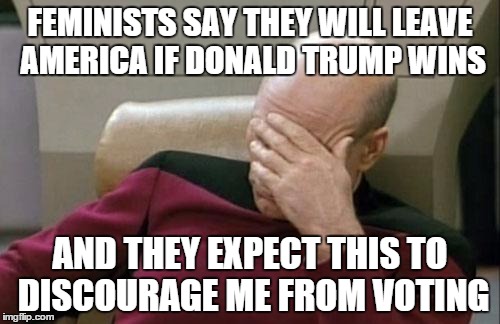 Captain Picard Facepalm Meme | FEMINISTS SAY THEY WILL LEAVE AMERICA IF DONALD TRUMP WINS; AND THEY EXPECT THIS TO DISCOURAGE ME FROM VOTING | image tagged in memes,captain picard facepalm,donald trump,feminist | made w/ Imgflip meme maker