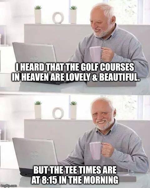 Hide the Pain Harold | I HEARD THAT THE GOLF COURSES IN HEAVEN ARE LOVELY & BEAUTIFUL. BUT THE TEE TIMES ARE AT 8:15 IN THE MORNING | image tagged in memes,hide the pain harold | made w/ Imgflip meme maker