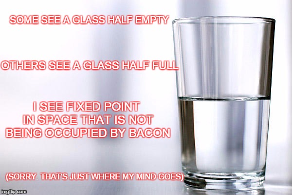Yup | SOME SEE A GLASS HALF EMPTY; OTHERS SEE A GLASS HALF FULL; I SEE FIXED POINT IN SPACE THAT IS NOT BEING OCCUPIED BY BACON; (SORRY. THAT'S JUST WHERE MY MIND GOES) | image tagged in i love bacon | made w/ Imgflip meme maker